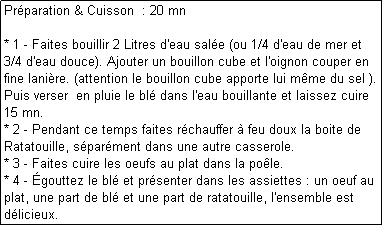 Zone de Texte: Prparation & Cuisson  : 20 mn

* 1 - Faites bouillir 2 Litres d'eau sale (ou 1/4 d'eau de mer et 3/4 d'eau douce). Ajouter un bouillon cube et l'oignon couper en fine lanire. (attention le bouillon cube apporte lui mme du sel ).
Puis verser  en pluie le bl dans l'eau bouillante et laissez cuire 15 mn.
* 2 - Pendant ce temps faites rchauffer  feu doux la boite de Ratatouille, sparment dans une autre casserole.
* 3 - Faites cuire les oeufs au plat dans la pole.
* 4 - gouttez le bl et prsenter dans les assiettes : un oeuf au plat, une part de bl et une part de ratatouille, l'ensemble est dlicieux.
Vous pouvez saupoudrer de gruyre rapp. 