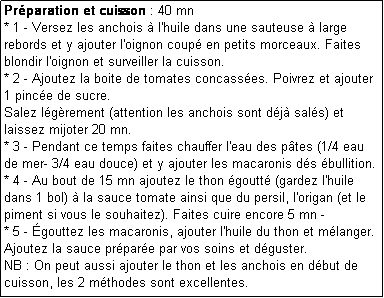 Zone de Texte: Prparation et cuisson : 40 mn
* 1 - Versez les anchois  l'huile dans une sauteuse  large rebords et y ajouter l'oignon coup en petits morceaux. Faites blondir l'oignon et surveiller la cuisson.
* 2 - Ajoutez la boite de tomates concasses. Poivrez et ajouter 1 pince de sucre.
Salez lgrement (attention les anchois sont dj sals) et laissez mijoter 20 mn.
* 3 - Pendant ce temps faites chauffer l'eau des ptes (1/4 eau de mer- 3/4 eau douce) et y ajouter les macaronis ds bullition.
* 4 - Au bout de 15 mn ajoutez le thon goutt (gardez l'huile dans 1 bol)  la sauce tomate ainsi que du persil, l'origan (et le piment si vous le souhaitez). Faites cuire encore 5 mn - 
* 5 - gouttez les macaronis, ajouter l'huile du thon et mlanger. Ajoutez la sauce prpare par vos soins et dguster.
NB : On peut aussi ajouter le thon et les anchois en dbut de cuisson, les 2 mthodes sont excellentes.