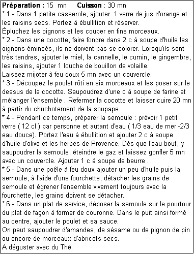 Zone de Texte: Prparation : 15  mn     Cuisson : 30 mn
* 1 - Dans 1 petite casserole, ajouter  1 verre de jus d'orange et les raisins secs. Portez  bullition et rserver. 
pluchez les oignons et les couper en fins morceaux.
* 2 - Dans une cocotte, faire fondre dans 2 c  soupe d'huile les oignons mincs, ils ne doivent pas se colorer. Lorsqu'ils sont trs tendres, ajouter le miel, la cannelle, le cumin, le gingembre, les raisins, ajouter 1 louche de bouillon de volaille. 
Laissez mijoter  feu doux 5 mn avec un couvercle.
* 3 - Dcoupez le poulet rti en six morceaux et les poser sur le dessus de la cocotte. Saupoudrez d'une c  soupe de farine et mlanger l'ensemble . Refermer la cocotte et laisser cuire 20 mn  partir du chuchotement de la soupape.
* 4 - Pendant ce temps, prparer la semoule : prvoir 1 petit verre ( 12 cl ) par personne et autant d'eau ( 1/3 eau de mer -2/3 eau douce). Portez l'eau  bullition et ajouter 2 c  soupe d'huile d'olive et les herbes de Provence. Ds que l'eau bout, y saupoudrer la semoule, teindre le gaz et laissez gonfler 5 mn avec un couvercle. Ajouter 1 c  soupe de beurre .
* 5 - Dans une pole  feu doux ajouter un peu d'huile puis la semoule,  l'aide d'une fourchette, dtacher les grains de semoule et grener l'ensemble vivement toujours avec la fourchette, les grains doivent se dtacher. 
* 6 - Dans un plat de service, dposer la semoule sur le pourtour du plat de faon  former de couronne. Dans le puit ainsi form  au centre, ajouter le poulet et sa sauce.
On peut saupoudrer d'amandes, de ssame ou de pignon de pin ou encore de morceaux d'abricots secs.
A dguster avec du Th.