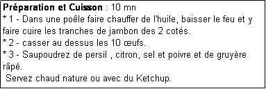 Zone de Texte: Prparation et Cuisson : 10 mn
* 1 - Dans une pole faire chauffer de l'huile, baisser le feu et y faire cuire les tranches de jambon des 2 cots.
* 2 - casser au dessus les 10 ufs.
* 3 - Saupoudrez de persil , citron, sel et poivre et de gruyre rp.
 Servez chaud nature ou avec du Ketchup.