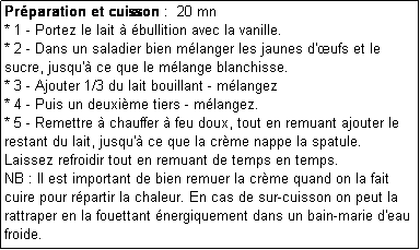 Zone de Texte: Prparation et cuisson :  20 mn
* 1 - Portez le lait  bullition avec la vanille.
* 2 - Dans un saladier bien mlanger les jaunes d'ufs et le sucre, jusqu' ce que le mlange blanchisse.
* 3 - Ajouter 1/3 du lait bouillant - mlangez
* 4 - Puis un deuxime tiers - mlangez.
* 5 - Remettre  chauffer  feu doux, tout en remuant ajouter le restant du lait, jusqu' ce que la crme nappe la spatule.
Laissez refroidir tout en remuant de temps en temps.
NB : Il est important de bien remuer la crme quand on la fait cuire pour rpartir la chaleur. En cas de sur-cuisson on peut la rattraper en la fouettant nergiquement dans un bain-marie d'eau froide.