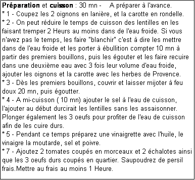 Zone de Texte: Prparation et cuisson : 30 mn -    A prparer  l'avance.
* 1 - Coupez les 2 oignons en lanire, et la carotte en rondelle.
* 2 - On peut rduire le temps de cuisson des lentilles en les faisant tremper 2 Heurs au moins dans de l'eau froide. Si vous n'avez pas le temps, les faire "blanchir" c'est  dire les mettre dans de l'eau froide et les porter  bullition compter 10 mn   partir des premiers bouillons, puis les gouter et les faire recuire dans une deuxime eau avec 3 fois leur volume d'eau froide, ajouter les oignons et la carotte avec les herbes de Provence.
* 3 - Ds les premiers bouillons, couvrir et laisser mijoter  feu doux 20 mn, puis goutter. 
* 4 - A mi-cuisson ( 10 mn) ajouter le sel  l'eau de cuisson, l'ajouter au dbut durcirait les lentilles sans les assaisonner. Plonger galement les 3 oeufs pour profiter de l'eau de cuisson afin de les cuire durs.
* 5 - Pendant ce temps prparez une vinaigrette avec l'huile, le vinaigre la moutarde, sel et poivre.
* 7 - Ajoutez 2 tomates coups en morceaux et 2 chalotes ainsi que les 3 oeufs durs coups en quartier. Saupoudrez de persil frais.Mettre au frais au moins 1 Heure.