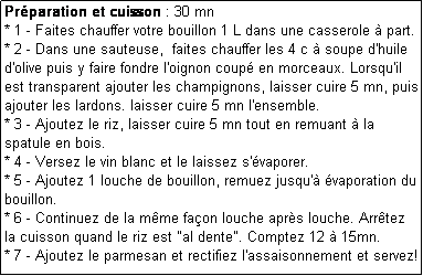 Zone de Texte: Prparation et cuisson : 30 mn
* 1 - Faites chauffer votre bouillon 1 L dans une casserole  part.
* 2 - Dans une sauteuse,  faites chauffer les 4 c  soupe d'huile d'olive puis y faire fondre l'oignon coup en morceaux. Lorsqu'il est transparent ajouter les champignons, laisser cuire 5 mn, puis ajouter les lardons. laisser cuire 5 mn l'ensemble.
* 3 - Ajoutez le riz, laisser cuire 5 mn tout en remuant  la spatule en bois.
* 4 - Versez le vin blanc et le laissez s'vaporer.
* 5 - Ajoutez 1 louche de bouillon, remuez jusqu' vaporation du bouillon.
* 6 - Continuez de la mme faon louche aprs louche. Arrtez la cuisson quand le riz est "al dente". Comptez 12  15mn.
* 7 - Ajoutez le parmesan et rectifiez l'assaisonnement et servez!