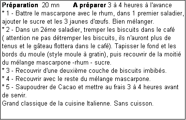 Zone de Texte: Prparation  20 mn       A prparer 3  4 heures  l'avance
* 1 - Battre le mascarpone avec le rhum, dans 1 premier saladier, ajouter le sucre et les 3 jaunes d'ufs. Bien mlanger.
* 2 - Dans un 2me saladier, tremper les biscuits dans le caf      ( attention ne pas dtremper les biscuits, ils n'auront plus de tenus et le gteau flottera dans le caf). Tapisser le fond et les bords du moule (style moule  gratin), puis recouvrir de la moiti du mlange mascarpone -rhum - sucre.
* 3 - Recouvrir d'une deuxime couche de biscuits imbibs.
* 4 - Recouvrir avec le reste du mlange mascarpone.
* 5 - Saupoudrer de Cacao et mettre au frais 3  4 heures avant de servir.
Grand classique de la cuisine Italienne. Sans cuisson.