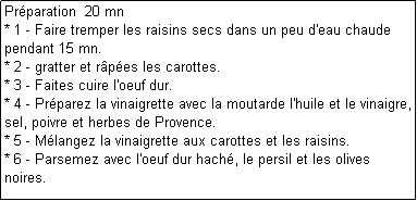 Zone de Texte: Prparation  20 mn
* 1 - Faire tremper les raisins secs dans un peu d'eau chaude pendant 15 mn.
* 2 - gratter et rpes les carottes.
* 3 - Faites cuire l'oeuf dur.
* 4 - Prparez la vinaigrette avec la moutarde l'huile et le vinaigre, sel, poivre et herbes de Provence.
* 5 - Mlangez la vinaigrette aux carottes et les raisins. 
* 6 - Parsemez avec l'oeuf dur hach, le persil et les olives noires.
 