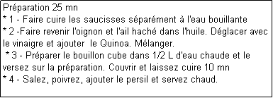 Zone de Texte: Prparation 25 mn
* 1 - Faire cuire les saucisses sparment  l'eau bouillante
* 2 -Faire revenir l'oignon et l'ail hach dans l'huile. Dglacer avec le vinaigre et ajouter  le Quinoa. Mlanger.
 * 3 - Prparer le bouillon cube dans 1/2 L d'eau chaude et le versez sur la prparation. Couvrir et laissez cuire 10 mn
* 4 - Salez, poivrez, ajouter le persil et servez chaud.
