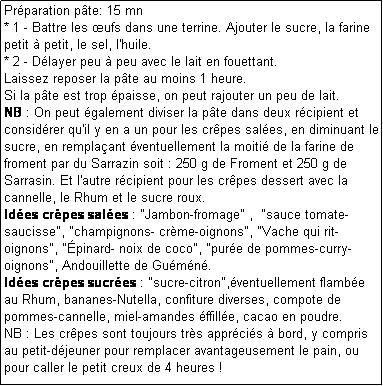 Zone de Texte: Prparation pte: 15 mn
* 1 - Battre les ufs dans une terrine. Ajouter le sucre, la farine petit  petit, le sel, l'huile.
* 2 - Dlayer peu  peu avec le lait en fouettant.
Laissez reposer la pte au moins 1 heure.
Si la pte est trop paisse, on peut rajouter un peu de lait.
NB : On peut galement diviser la pte dans deux rcipient et considrer qu'il y en a un pour les crpes sales, en diminuant le sucre, en remplaant ventuellement la moiti de la farine de froment par du Sarrazin soit : 250 g de Froment et 250 g de Sarrasin. Et l'autre rcipient pour les crpes dessert avec la cannelle, le Rhum et le sucre roux.
Ides crpes sales : "Jambon-fromage" ,  "sauce tomate-saucisse", "champignons- crme-oignons", "Vache qui rit-oignons", "pinard- noix de coco", "pure de pommes-curry-oignons", Andouillette de Gumn.
Ides crpes sucres : "sucre-citron",ventuellement flambe au Rhum, bananes-Nutella, confiture diverses, compote de pommes-cannelle, miel-amandes ffille, cacao en poudre.
NB : Les crpes sont toujours trs apprcis  bord, y compris au petit-djeuner pour remplacer avantageusement le pain, ou pour caller le petit creux de 4 heures !