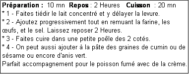 Zone de Texte: Prparation :  10 mn  Repos : 2 Heures   Cuisson  : 20 mn
* 1 - Faites tidir le lait concentr et y dlayer la levure.
* 2 - Ajoutez progressivement tout en remuant la farine, les ufs, et le sel. Laissez reposer 2 Heures.
* 3 - Faites cuire dans une petite pole des 2 cots.
* 4 - On peut aussi ajouter  la pte des graines de cumin ou de ssame ou encore d'anis vert.
Parfait accompagnement pour le poisson fum avec de la crme. 