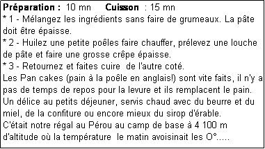 Zone de Texte: Prparation :  10 mn     Cuisson  : 15 mn
* 1 - Mlangez les ingrdients sans faire de grumeaux. La pte doit tre paisse.
* 2 - Huilez une petite poles faire chauffer, prlevez une louche de pte et faire une grosse crpe paisse.
* 3 - Retournez et faites cuire  de l'autre cot.
Les Pan cakes (pain  la pole en anglais!) sont vite faits, il n'y a pas de temps de repos pour la levure et ils remplacent le pain.
Un dlice au petits djeuner, servis chaud avec du beurre et du miel, de la confiture ou encore mieux du sirop d'rable. 
C'tait notre rgal au Prou au camp de base  4 100 m d'altitude o la temprature  le matin avoisinait les O.....