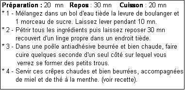 Zone de Texte: Prparation : 20  mn   Repos : 30 mn    Cuisson : 20 mn
* 1 - Mlangez dans un bol d'eau tide la levure de boulanger et
       1 morceau de sucre. Laissez lever pendant 10 mn.
* 2 - Ptrir tous les ingrdients puis laissez reposer 30 mn 
       recouvert d'un linge propre dans un endroit tide.
* 3 - Dans une pole antiadhsive beurre et bien chaude, faire
       cuire quelques seconde d'un seul ct sur lequel vous
        verrez se former des petits trous.
* 4 - Servir ces crpes chaudes et bien beurres, accompagnes
       de miel et de th  la menthe. (voir recette).
