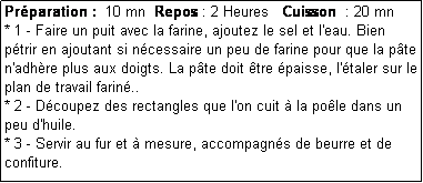 Zone de Texte: Prparation :  10 mn  Repos : 2 Heures   Cuisson  : 20 mn
* 1 - Faire un puit avec la farine, ajoutez le sel et l'eau. Bien ptrir en ajoutant si ncessaire un peu de farine pour que la pte n'adhre plus aux doigts. La pte doit tre paisse, l'taler sur le plan de travail farin..
* 2 - Dcoupez des rectangles que l'on cuit  la pole dans un peu d'huile. 
* 3 - Servir au fur et  mesure, accompagns de beurre et de confiture.