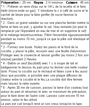 Zone de Texte: Prparation :  20 mn   Repos : 2 H minimun   Cuisson : 45 mn
* 1 - Prlever un verre d'eau sur le 1/4 L de la recette et le faire tidir (micro-onde ou gaz). Y introduire la c  caf de sucre et le sachet de levure pour la faire gonfler (le sucre favorise la raction).
* 2 - Dans un grand saladier ou sur une planche farine mettre la farine et faire un puit, y ajoutter le sel, l'eau restante (on peut la remplacer par l'quivalent en eau de mer et on supprime le sel) et le mlange levure/sucre/eau. Ptrir l'ensemble vigoureusement pendant au moins 10 mn, jusqu' ce que la pte soit lastique et homogne.
* 3 - Formez une boule. Huilez les parois et le fond de la cocotte, y placer la pte, recouvrir avec une feuille d'aluminium. Protger avec le couvercle et laisser gonfler (au moins 2 fois son volume) pendant 2 Heures.
* 4 - Battre un oeuf (facultatif) avec 1 c  soupe de lait et badigeonner le dessus du pain pour lui donner une belle couleur dor. Posez la cocotte sur le rchaud et faites cuire  feu aussi doux que possible, si possible avec une plaque diffuseur de chaleur entre la cocotte et le feu.La cocotte doit tre ferme mais laissez la valve ouverte.
* 5 - Aprs 30 mn de cuisson, passez la lame d'un couteau tout autour du pain et retournez le avec un maximum de prcaution, pour le faire dorer de l'autre cot. Laissez cuire encore 15 mn environ, selon le feu utilis.
Le pain est cuit lorsqu'il rend un son creux lorsqu'on le tape.