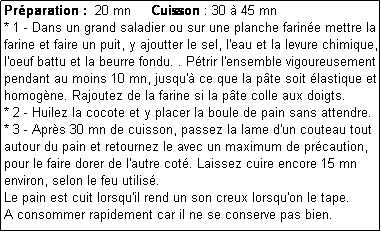 Zone de Texte: Prparation :  20 mn     Cuisson : 30  45 mn
* 1 - Dans un grand saladier ou sur une planche farine mettre la farine et faire un puit, y ajoutter le sel, l'eau et la levure chimique, l'oeuf battu et la beurre fondu. . Ptrir l'ensemble vigoureusement pendant au moins 10 mn, jusqu' ce que la pte soit lastique et homogne. Rajoutez de la farine si la pte colle aux doigts.
* 2 - Huilez la cocote et y placer la boule de pain sans attendre.
* 3 - Aprs 30 mn de cuisson, passez la lame d'un couteau tout autour du pain et retournez le avec un maximum de prcaution, pour le faire dorer de l'autre cot. Laissez cuire encore 15 mn environ, selon le feu utilis.
Le pain est cuit lorsqu'il rend un son creux lorsqu'on le tape.
A consommer rapidement car il ne se conserve pas bien.