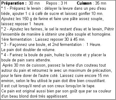 Zone de Texte: Prparation :  30 mn     Repos : 3 H        Cuisson : 35 mn
* 1 - Prparez le levain : dlayer la levure dans un peu d'eau tide, ajouter 1 c  caf de sucre et laissez gonfler 10 mn.
Ajoutez les 150 g de farine et faire une pte assez souple, laissez reposer 1  heure.
* 2 - Ajoutez les farines, le sel le restant d'eau et le levain, Ptrir l'ensemble de manire  obtenir une pte souple et homogne.
1re fermentation : Laissez reposer 30  45 mn.
* 3 - Faonnez une boule, et 2nd fermentation :  1 Heure.
Le pain doit doubler de volume.
* 4 - Farinez la boule de pain, huilez la cocote et y placer la boule de pain sans attendre.
 Aprs 30 mn de cuisson, passez la lame d'un couteau tout autour du pain et retournez le avec un maximum de prcaution, pour le faire dorer de l'autre cot. Laissez cuire encore 15 mn environ, selon le feu utilis.le pain doit tre bien croustillant.
Il est cuit lorsqu'il rend un son creux lorsqu'on le tape.
Ce pain est original aussi bien par son got que par sa couleur d'un beau blond dor trs apptissant.