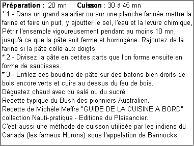 Zone de Texte: Prparation :  20 mn     Cuisson : 30  45 mn
* 1 - Dans un grand saladier ou sur une planche farine mettre la farine et faire un puit, y ajoutter le sel, l'eau et la levure chimique, Ptrir l'ensemble vigoureusement pendant au moins 10 mn, jusqu' ce que la pte soit ferme et homogne. Rajoutez de la farine si la pte colle aux doigts.
* 2 - Divisez la pte en petites parts que l'on forme ensuite en forme de saucisses.
* 3 - Enfilez ces boudins de pte sur des batons bien droits de bois encore verts et cuire au dessus du feu de bois.
Dgustez chaud avec du sal ou du sucr.
Recette typique du Bush des pionniers Australien.
Recette de Michle Meffre "GUIDE DE LA CUISINE A BORD" collection Nauti-pratique - Editions du Plaisancier.
C'est aussi une mthode de cuisson utilise par les indiens du Canada (les fameux Hurons) sous l'appelation de Bannocks.