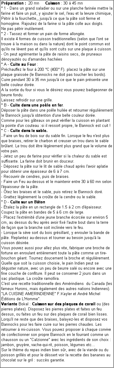 Zone de Texte: Prparation :  20 mn     Cuisson : 30  45 mn
* 1 - Dans un grand saladier ou sur une planche farine mettre la farine et faire un puit, y ajouter le sel, l'eau et la levure chimique, Ptrir  la fourchette,, jusqu' ce que la pte soit ferme et homogne. Rajoutez de la farine si la pte colle aux doigts. 
Ne pas ptrir inutilement.
* 2 - Tassez et former un pain de forme allonge.
Il existe 4 formes de cuisson traditionnelles (selon que l'ont se trouve  la maison ou dans la nature) dont le point commun est qu'ils ne lvent pas et qu'ils sont cuits sur une plaque  cuisson.
- On peut agrmenter la pte de raisins secs, de pruneaux dnoyauts ou d'amandes haches
* A - Cuite au Four :
Prchauffez le four  200 C (400 F). placez la pte sur une plaque graisse (le Bannocks ne doit pas toucher les bords).
Cuire pendant 30  35 mn jusqu' ce que le pain prsente une belle couleur dore.
A la sortie du four si vous le dsirez vous pouvez badigeonner de beurre fondu.
Laissez refroidir sur une grille.
* B - Cuite dans une pole en fer.
Dposer la pte dans une pole huile et retourner rgulirement le Bannock jusqu' obtention d'une belle couleur dore.
Comme pour les gteaux on peut vrifier la cuisson en plantant la pointe d'un couteau :si il ressort propre, le Bannock est cuit !
* C - Cuite dans le sable.
- Faire un feu de bois sur du sable fin. Lorsque le feu n'est plus que braises, retirer le charbon et creuser un trou dans le sable brlant. Le trou doit tre lgrement plus grand que le volume de votre pain.
- Jetez un peu de farine pour vrifier si la chaleur du sable est suffisante. La farine doit brunir en douceur.
- Dposez la pte sur le lit de sable chaud aprs l'avoir aplatie pour obtenir une paisseur de 6  7 cm.
- Recouvrir de cendres, puis de braises.
- Faire un Feu au-dessus et le maintenir entre 30  60 mn selon l'paisseur de la pte.
- tez les braises et le sable, puis retirez le Bannock dor.
- Grattez lgrement la crote de la cendre ou le sable.
* D - Cuite sur un Bton 
- talez la pte en un rectangle de 1.5  2 cm d'paisseur. Coupez la pte en bandes de 5  6 cm de large. 
- Placez l'extrmit d'une jeune branche corce sur environ 5 cm, au dessus du feu aprs avoir fix l'autre bout dans la terre de faon que la branche soit incline vers le feu.
- Lorsque la sve sort du bois grsillant, y enrouler la bande de pte. Replantez au-dessus et tourner au besoin jusqu' la cuisson dsire.
Vous pouvez aussi pour allez plus vite, fabriquer une broche de fortune en enroulant entirement toute la pte comme un tire-bouchon gant. Tournez doucement la broche et rgulirement.
Quelle que soit la cuisson choisie, le pain Indien peut se dguster nature, avec un peu de beurre sal ou encore avec une fine couche de confiture. Il peut se conserver 2 jours dans un sac plastique. La crote ramollira.
C'est une recette traditionnelle des Amrindiens  du Canada (les fameux Hurons, mais galement des autres nations Indiennes).
"LA CUISINE AMERINDIENNE" F.Kayler et Andr Michel ditions de L'Homme".
Variante Bokal : Cuisson sur des plaques de corail ou (des pierres plates). Disposez les pierres plates et faites un feu dessus, ou faites un feu sur des plaques de corail bien lisses.
Lorqu'il ne reste que des braises, balayez-les et disposez vos Bannocks pour les faire cuire sur les pierres chaudes. Les retourner  mi-cuisson. Vous pouvez proposer  chaque convive de confectionner son propre Bannock en le fourrant comme un chausson ou un "Calzionne" avec les ingrdients de son choix : jambon, gruyre, vache-qui-rit, poisson, lgumes etc... 
Sur le thme du repas indien bien sr, avec de la viande ou du poisson grills et pour le dssert voir la recette des bananes au chocolat sur le gril : succs garantie.