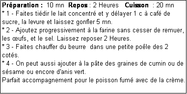 Zone de Texte: Prparation :  10 mn  Repos : 2 Heures   Cuisson  : 20 mn
* 1 - Faites tidir le lait concentr et y dlayer 1 c  caf de sucre, la levure et laissez gonfler 5 mn.
* 2 - Ajoutez progressivement  la farine sans cesser de remuer,  les ufs, et le sel. Laissez reposer 2 Heures.
* 3 - Faites chauffer du beurre  dans une petite pole des 2 cots.
* 4 - On peut aussi ajouter  la pte des graines de cumin ou de ssame ou encore d'anis vert.
Parfait accompagnement pour le poisson fum avec de la crme. 