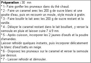 Zone de Texte: Prparation : 30  mn
* 1- Faire gonfler les pruneaux dans du th chaud.
* 2 - Faire un caramel avec les 200 g de sucre blanc et une goutte d'eau, puis en recouvrir un moule, style moule  gratin.
* 3 - Faire bouillir le lait avec les 200 g de sucre restant et la vanille.
* 4 - Dlayer le caramel restant dans le lait bouillant, y verser la semoule en pluie et laisser cuire 7  9 mn.
* 5 - Aprs cuisson, incorporer les 2 jaunes d'oeufs et la poudre d'amandes.
Laisser refroidir quelques instants, puis incorporer dlicatement le blanc d'oeuf battu en neige.
* 6 - Disposez les pruneaux sur le caramel et verser la semoule par dessus.
* 7 - Laisser refroidir et dmouler.