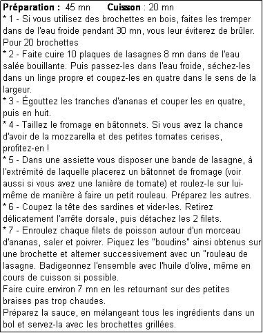 Zone de Texte: Prparation :  45 mn      Cuisson : 20 mn
* 1 - Si vous utilisez des brochettes en bois, faites les tremper dans de l'eau froide pendant 30 mn, vous leur viterez de brler.
Pour 20 brochettes
* 2 - Faite cuire 10 plaques de lasagnes 8 mn dans de l'eau sale bouillante. Puis passez-les dans l'eau froide, schez-les dans un linge propre et coupez-les en quatre dans le sens de la largeur.
* 3 - gouttez les tranches d'ananas et couper les en quatre, puis en huit.
* 4 - Taillez le fromage en btonnets. Si vous avez la chance d'avoir de la mozzarella et des petites tomates cerises, 
profitez-en !
* 5 - Dans une assiette vous disposer une bande de lasagne,  l'extrmit de laquelle placerez un btonnet de fromage (voir aussi si vous avez une lanire de tomate) et roulez-le sur lui-mme de manire  faire un petit rouleau. Prparez les autres.
* 6 - Coupez la tte des sardines et vider-les. Retirez dlicatement l'arrte dorsale, puis dtachez les 2 filets.
* 7 - Enroulez chaque filets de poisson autour d'un morceau d'ananas, saler et poivrer. Piquez les "boudins" ainsi obtenus sur une brochette et alterner successivement avec un "rouleau de lasagne. Badigeonnez l'ensemble avec l'huile d'olive, mme en cours de cuisson si possible.
Faire cuire environ 7 mn en les retournant sur des petites braises pas trop chaudes.
Prparez la sauce, en mlangeant tous les ingrdients dans un bol et servez-la avec les brochettes grilles.
