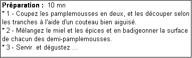 Zone de Texte: Prparation :  10 mn
* 1 - Coupez les pamplemousses en deux, et les dcouper selon les tranches  l'aide d'un couteau bien aiguis.
* 2 - Mlangez le miel et les pices et en badigeonner la surface de chacun des demi-pamplemousses.
* 3 - Servir  et dgustez ...
