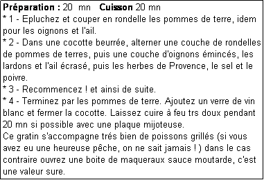 Zone de Texte: Prparation : 20  mn   Cuisson 20 mn
* 1 - Epluchez et couper en rondelle les pommes de terre, idem pour les oignons et l'ail.
* 2 - Dans une cocotte beurre, alterner une couche de rondelles de pommes de terres, puis une couche d'oignons mincs, les lardons et l'ail cras, puis les herbes de Provence, le sel et le poivre.
* 3 - Recommencez ! et ainsi de suite.
* 4 - Terminez par les pommes de terre. Ajoutez un verre de vin blanc et fermer la cocotte. Laissez cuire  feu trs doux pendant 20 mn si possible avec une plaque mijoteuse.
Ce gratin s'accompagne trs bien de poissons grills (si vous avez eu une heureuse pche, on ne sait jamais ! ) dans le cas contraire ouvrez une boite de maqueraux sauce moutarde, c'est une valeur sure.
