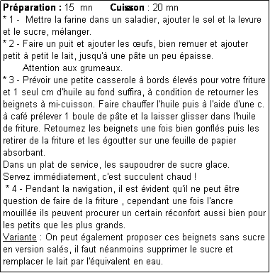 Zone de Texte: Prparation : 15  mn      Cuisson : 20 mn
* 1 -  Mettre la farine dans un saladier, ajouter le sel et la levure et le sucre, mlanger.
* 2 - Faire un puit et ajouter les ufs, bien remuer et ajouter petit  petit le lait, jusqu' une pte un peu paisse. 
       Attention aux grumeaux.
* 3 - Prvoir une petite casserole  bords levs pour votre friture et 1 seul cm d'huile au fond suffira,  condition de retourner les beignets  mi-cuisson. Faire chauffer l'huile puis  l'aide d'une c.  caf prlever 1 boule de pte et la laisser glisser dans l'huile de friture. Retournez les beignets une fois bien gonfls puis les retirer de la friture et les goutter sur une feuille de papier absorbant.
Dans un plat de service, les saupoudrer de sucre glace. 
Servez immdiatement, c'est succulent chaud !
 * 4 - Pendant la navigation, il est vident qu'il ne peut tre question de faire de la friture , cependant une fois l'ancre mouille ils peuvent procurer un certain rconfort aussi bien pour les petits que les plus grands.
Variante : On peut galement proposer ces beignets sans sucre en version sals, il faut nanmoins supprimer le sucre et remplacer le lait par l'quivalent en eau. 
