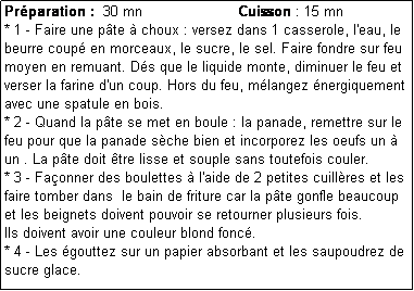 Zone de Texte: Prparation :  30 mn                      Cuisson : 15 mn
* 1 - Faire une pte  choux : versez dans 1 casserole, l'eau, le beurre coup en morceaux, le sucre, le sel. Faire fondre sur feu moyen en remuant. Ds que le liquide monte, diminuer le feu et  verser la farine d'un coup. Hors du feu, mlangez nergiquement avec une spatule en bois.
* 2 - Quand la pte se met en boule : la panade, remettre sur le feu pour que la panade sche bien et incorporez les oeufs un  un . La pte doit tre lisse et souple sans toutefois couler.
* 3 - Faonner des boulettes  l'aide de 2 petites cuillres et les faire tomber dans  le bain de friture car la pte gonfle beaucoup et les beignets doivent pouvoir se retourner plusieurs fois.
Ils doivent avoir une couleur blond fonc.
* 4 - Les gouttez sur un papier absorbant et les saupoudrez de sucre glace.