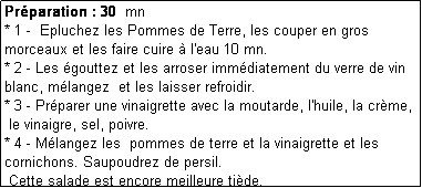 Zone de Texte: Prparation : 30  mn
* 1 -  Epluchez les Pommes de Terre, les couper en gros morceaux et les faire cuire  l'eau 10 mn.
* 2 - Les gouttez et les arroser immdiatement du verre de vin blanc, mlangez  et les laisser refroidir.
* 3 - Prparer une vinaigrette avec la moutarde, l'huile, la crme, 
 le vinaigre, sel, poivre.
* 4 - Mlangez les  pommes de terre et la vinaigrette et les cornichons. Saupoudrez de persil. 
 Cette salade est encore meilleure tide.