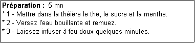 Zone de Texte: Prparation :  5 mn
* 1 - Mettre dans la thire le th, le sucre et la menthe.
* 2 - Versez l'eau bouillante et remuez.
* 3 - Laissez infuser  feu doux quelques minutes.
