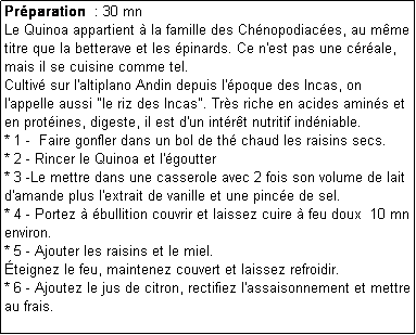 Zone de Texte: Prparation  : 30 mn
Le Quinoa appartient  la famille des Chnopodiaces, au mme titre que la betterave et les pinards. Ce n'est pas une crale, mais il se cuisine comme tel.
Cultiv sur l'altiplano Andin depuis l'poque des Incas, on  l'appelle aussi "le riz des Incas". Trs riche en acides amins et en protines, digeste, il est d'un intrt nutritif indniable.
* 1 -  Faire gonfler dans un bol de th chaud les raisins secs.
* 2 - Rincer le Quinoa et l'goutter
* 3 -Le mettre dans une casserole avec 2 fois son volume de lait d'amande plus l'extrait de vanille et une pince de sel.
* 4 - Portez  bullition couvrir et laissez cuire  feu doux  10 mn environ.
* 5 - Ajouter les raisins et le miel.
teignez le feu, maintenez couvert et laissez refroidir.
* 6 - Ajoutez le jus de citron, rectifiez l'assaisonnement et mettre au frais.