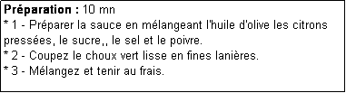 Zone de Texte: Prparation : 10 mn
* 1 - Prparer la sauce en mlangeant l'huile d'olive les citrons presses, le sucre,, le sel et le poivre.
* 2 - Coupez le choux vert lisse en fines lanires.
* 3 - Mlangez et tenir au frais.
