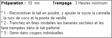 Zone de Texte: Prparation :  10  mn           Trempage : 3 Heures minimum

* 1 - Reconstituer le lait en poudre, y ajouter le sucre la cannelle , la noix de coco et la pointe de vanille.
* 2 - Tranchez en fines rondelles les bananes sches et les faire trempes dans le lait parfum.
* 3 - Servir dans coupes individuelles.
