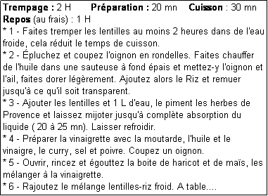 Zone de Texte: Trempage : 2 H       Prparation : 20 mn    Cuisson : 30 mn      Repos (au frais) : 1 H
* 1 - Faites tremper les lentilles au moins 2 heures dans de l'eau froide, cela rduit le temps de cuisson.
* 2 - pluchez et coupez l'oignon en rondelles. Faites chauffer de l'huile dans une sauteuse  fond pais et mettez-y l'oignon et l'ail, faites dorer lgrement. Ajoutez alors le Riz et remuer jusqu' ce qu'il soit transparent. 
* 3 - Ajouter les lentilles et 1 L d'eau, le piment les herbes de Provence et laissez mijoter jusqu' complte absorption du liquide ( 20  25 mn). Laisser refroidir.
* 4 - Prparer la vinaigrette avec la moutarde, l'huile et le vinaigre, le curry, sel et poivre. Coupez un oignon.
* 5 - Ouvrir, rincez et gouttez la boite de haricot et de mas, les mlanger  la vinaigrette. 
* 6 - Rajoutez le mlange lentilles-riz froid. A table....