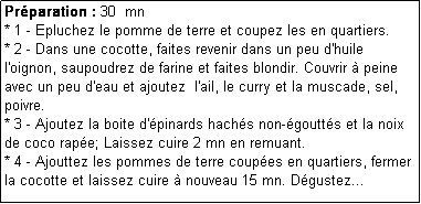 Zone de Texte: Prparation : 30  mn
* 1 - Epluchez le pomme de terre et coupez les en quartiers.
* 2 - Dans une cocotte, faites revenir dans un peu d'huile l'oignon, saupoudrez de farine et faites blondir. Couvrir  peine avec un peu d'eau et ajoutez  l'ail, le curry et la muscade, sel, poivre.
* 3 - Ajoutez la boite d'pinards hachs non-goutts et la noix de coco rape; Laissez cuire 2 mn en remuant.
* 4 - Ajouttez les pommes de terre coupes en quartiers, fermer la cocotte et laissez cuire  nouveau 15 mn. Dgustez...
