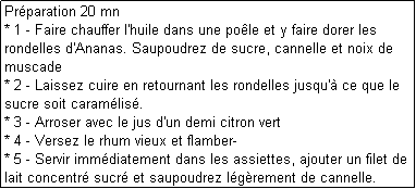 Zone de Texte: Prparation 20 mn
* 1 - Faire chauffer l'huile dans une pole et y faire dorer les rondelles d'Ananas. Saupoudrez de sucre, cannelle et noix de muscade
* 2 - Laissez cuire en retournant les rondelles jusqu' ce que le sucre soit caramlis.
* 3 - Arroser avec le jus d'un demi citron vert
* 4 - Versez le rhum vieux et flamber- 
* 5 - Servir immdiatement dans les assiettes, ajouter un filet de lait concentr sucr et saupoudrez lgrement de cannelle.