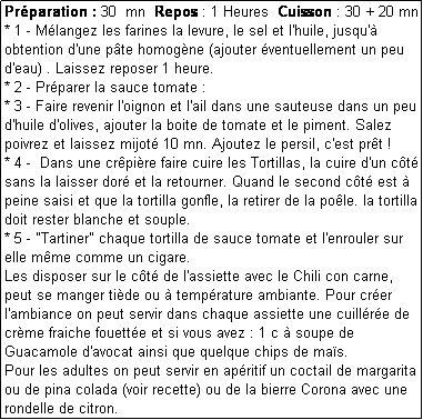 Zone de Texte: Prparation : 30  mn  Repos : 1 Heures  Cuisson : 30 + 20 mn
* 1 - Mlangez les farines la levure, le sel et l'huile, jusqu' obtention d'une pte homogne (ajouter ventuellement un peu d'eau) . Laissez reposer 1 heure.
* 2 - Prparer la sauce tomate : 
* 3 - Faire revenir l'oignon et l'ail dans une sauteuse dans un peu d'huile d'olives, ajouter la boite de tomate et le piment. Salez poivrez et laissez mijot 10 mn. Ajoutez le persil, c'est prt !
* 4 -  Dans une crpire faire cuire les Tortillas, la cuire d'un ct  sans la laisser dor et la retourner. Quand le second ct est  peine saisi et que la tortilla gonfle, la retirer de la pole. la tortilla doit rester blanche et souple.
* 5 - "Tartiner" chaque tortilla de sauce tomate et l'enrouler sur elle mme comme un cigare.
Les disposer sur le ct de l'assiette avec le Chili con carne, peut se manger tide ou  temprature ambiante. Pour crer l'ambiance on peut servir dans chaque assiette une cuillre de crme fraiche fouette et si vous avez : 1 c  soupe de Guacamole d'avocat ainsi que quelque chips de mas.
Pour les adultes on peut servir en apritif un coctail de margarita ou de pina colada (voir recette) ou de la bierre Corona avec une rondelle de citron.