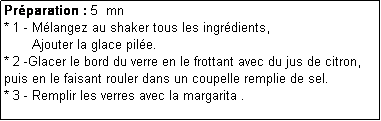 Zone de Texte: Prparation : 5  mn
* 1 - Mlangez au shaker tous les ingrdients,
       Ajouter la glace pile. 
* 2 -Glacer le bord du verre en le frottant avec du jus de citron, puis en le faisant rouler dans un coupelle remplie de sel.
* 3 - Remplir les verres avec la margarita .
