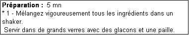 Zone de Texte: Prparation :  5 mn
* 1 - Mlangez vigoureusement tous les ingrdients dans un shaker.
 Servir dans de grands verres avec des glacons et une paille.

* 3 - 
* 4 - 
* 5 - 