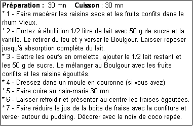 Zone de Texte: Prparation :  30 mn    Cuisson : 30 mn
* 1 - Faire macrer les raisins secs et les fruits confits dans le rhum Vieux.
* 2 - Portez  bullition 1/2 litre de lait avec 50 g de sucre et la vanille. Le retirer du feu et y verser le Boulgour. Laisser reposer jusqu' absorption complte du lait.
* 3 - Battre les oeufs en omelette, ajouter le 1/2 lait restant et les 50 g de sucre. Le mlanger au Boulgour avec les fruits confits et les raisins goutts.
* 4 - Dressez dans un moule en couronne (si vous avez)
* 5 - Faire cuire au bain-marie 30 mn.
* 6 - Laisser refroidir et prsenter au centre les fraises goutes.
* 7 - Faire rduire le jus de la boite de fraise avec la confiture et verser autour du pudding. Dcorer avec la noix de coco rape.