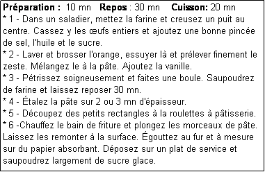 Zone de Texte: Prparation :  10 mn   Repos : 30 mn    Cuisson: 20 mn
* 1 - Dans un saladier, mettez la farine et creusez un puit au centre. Cassez y les ufs entiers et ajoutez une bonne pince de sel, l'huile et le sucre.
* 2 - Laver et brosser l'orange, essuyer l et prlever finement le zeste. Mlangez le  la pte. Ajoutez la vanille.
* 3 - Ptrissez soigneusement et faites une boule. Saupoudrez de farine et laissez reposer 30 mn.
* 4 - talez la pte sur 2 ou 3 mn d'paisseur.
* 5 - Dcoupez des petits rectangles  la roulettes  ptisserie.
* 6 -Chauffez le bain de friture et plongez les morceaux de pte.
Laissez les remonter  la surface. gouttez au fur et  mesure sur du papier absorbant. Dposez sur un plat de service et saupoudrez largement de sucre glace.