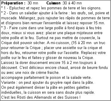 Zone de Texte: Prparation :  30 mn       Cuisson :30  40 mn 
* 1 - Epluchez et rapez les pommes de terre et les oignons.
* 2 - Dans un saladier ajouter  la farine : les ufs, sel, poivre et muscade. Mlangez, puis rajouter les rps de pommes de terre et d'oignons bien remuer l'ensemble et laissez reposer 15 mn.
* 3 - Faire cuire dans une large pole  fond pais  feu trs doux, mieux si vous avez: placer une plaque mijoteuse entre votre pole et le feu. Surtout ne pas mettre de couvercle, la Crique doit pouvoir scher. A mi-cuisson, (15  20 mn  un truc pour retourner la Crique ; placer une assiette sur la crique et hors du feu, retourner votre pole sur l'assiette. Replacez votre pole sur le feu et faites-y glisser de nouveau la Crique.
Laissez la dorer doucement encore 15  2 mn toujours  dcouvert. C'est dlicieux encore chaud, arros de beurre fondu ou avec une noix de crme fraiche.
accompagne parfaitement le poison et la salade verte.
Variante : on peut ajouter du gruyre rap dans la pte.
On peut galement diviser la pte en petites galettes individuelles, la cuisson en sera sans doute plus rapide.
C'est les Rsti des Allemands et des Suisses !
* 4 - 
* 5 - 