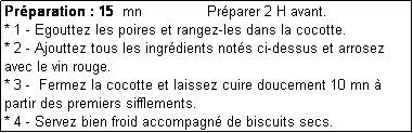 Zone de Texte: Prparation : 15  mn               Prparer 2 H avant.
* 1 - Egouttez les poires et rangez-les dans la cocotte. 
* 2 - Ajouttez tous les ingrdients nots ci-dessus et arrosez avec le vin rouge.
* 3 -  Fermez la cocotte et laissez cuire doucement 10 mn  partir des premiers sifflements.
* 4 - Servez bien froid accompagn de biscuits secs.
