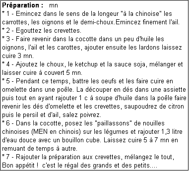 Zone de Texte: Prparation :   mn
* 1 - Emincez dans le sens de la longeur " la chinoise" les carrottes, les oignons et le demi-choux.Emincez finement l'ail.
* 2 - Egouttez les crevettes.
* 3 - Faire revenir dans la cocotte dans un peu d'huile les oignons, l'ail et les carottes, ajouter ensuite les lardons laissez cuire 3 mn.
* 4 - Ajoutez le choux, le ketchup et la sauce soja, mlanger et laisser cuire  couvert 5 mn.
* 5 - Pendant ce temps, battre les oeufs et les faire cuire en omelette dans une pole. La dcouper en ds dans une assiette puis tout en ayant rajouter 1 c  soupe d'huile dans la pole faire revenir les ds d'omelette et les crevettes, saupoudrez de citron puis le persil et d'ail, salez poivrez.
* 6 - Dans la cocotte, posez les "paillassons" de nouilles chinoises (MEN en chinois) sur les lgumes et rajouter 1,3 litre d'eau douce avec un bouillon cube. Laissez cuire 5  7 mn en remuant de temps  autre.
* 7 - Rajouter la prparation aux crevettes, mlangez le tout,
Bon apptit !  c'est le rgal des grands et des petits....