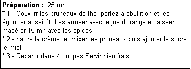 Zone de Texte: Prparation :  25 mn
* 1 - Couvrirr les pruneaux de th, portez  bullition et les goutter aussitt. Les arroser avec le jus d'orange et laisser macrer 15 mn avec les pices.
* 2 - battre la crme, et mixer les pruneaux puis ajouter le sucre, le miel.
* 3 - Rpartir dans 4 coupes.Servir bien frais.
