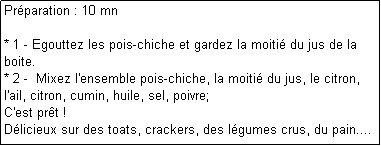 Zone de Texte: Prparation : 10 mn

* 1 - Egouttez les pois-chiche et gardez la moiti du jus de la boite.
* 2 -  Mixez l'ensemble pois-chiche, la moiti du jus, le citron, l'ail, citron, cumin, huile, sel, poivre;
C'est prt !
Dlicieux sur des toats, crackers, des lgumes crus, du pain....
