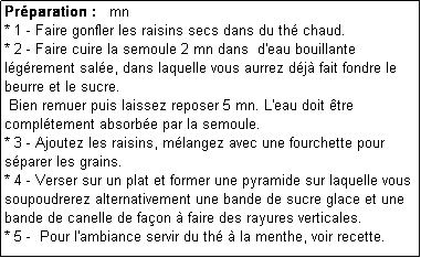 Zone de Texte: Prparation :   mn
* 1 - Faire gonfler les raisins secs dans du th chaud.
* 2 - Faire cuire la semoule 2 mn dans  d'eau bouillante lgrement sale, dans laquelle vous aurrez dj fait fondre le beurre et le sucre.
 Bien remuer puis laissez reposer 5 mn. L'eau doit tre compltement absorbe par la semoule.
* 3 - Ajoutez les raisins, mlangez avec une fourchette pour sparer les grains.
* 4 - Verser sur un plat et former une pyramide sur laquelle vous soupoudrerez alternativement une bande de sucre glace et une bande de canelle de faon  faire des rayures verticales.
* 5 -  Pour l'ambiance servir du th  la menthe, voir recette.