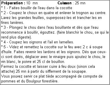 Zone de Texte: Prparation : 10  mn                 Cuisson : 25 mn
* 1 - Faites bouillir de l'eau dans la cocotte
* 2 - Coupez le choux en quatre et enlever le trognon au centre.
Lavez les grandes feuilles, superposez-les et trancher les en fines lanires.
* 3 - Plongez le chou dans l'eau bouillante et ds que l'eau recommence  bouillir, gouttez. (faire blanchir le chou, se qui le rend plus digeste).
* 4 - Coupez les oignons et l'ail en lamelles. 
* 5 - Videz et remettez la cocotte sur le feu avec 2 c  soupe d'huile. Faites revenir les lardons et les oignons. Ds que ceux-ci sont dors, dglacer avec le vinaigre puis ajoutez le chou, le vin blanc, le poivre et 25 cl de bouillon. 
Fermez la cocotte et laisser cuire  feu doux (sinon cela attache) 25 mn  partir du sifflement de la soupape.
Vous pouvez servir ce plat tide accompagn de compote de pommes et du Boulgour forestire.
 