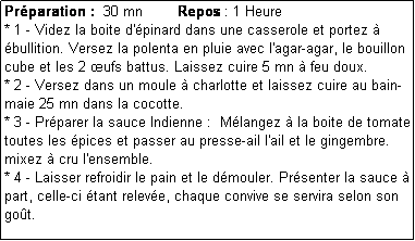 Zone de Texte: Prparation :  30 mn        Repos : 1 Heure
* 1 - Videz la boite d'pinard dans une casserole et portez  bullition. Versez la polenta en pluie avec l'agar-agar, le bouillon cube et les 2 ufs battus. Laissez cuire 5 mn  feu doux.
* 2 - Versez dans un moule  charlotte et laissez cuire au bain-maie 25 mn dans la cocotte.
* 3 - Prparer la sauce Indienne :  Mlangez  la boite de tomate toutes les pices et passer au presse-ail l'ail et le gingembre.  mixez  cru l'ensemble.
* 4 - Laisser refroidir le pain et le dmouler. Prsenter la sauce  part, celle-ci tant releve, chaque convive se servira selon son got.
 