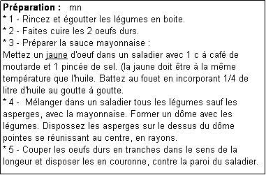 Zone de Texte: Prparation :   mn
* 1 - Rincez et goutter les lgumes en boite.
* 2 - Faites cuire les 2 oeufs durs.
* 3 - Prparer la sauce mayonnaise :
Mettez un jaune d'oeuf dans un saladier avec 1 c  caf de moutarde et 1 pince de sel. (la jaune doit tre  la mme temprature que l'huile. Battez au fouet en incorporant 1/4 de litre d'huile au goutte  goutte.
* 4 -  Mlanger dans un saladier tous les lgumes sauf les asperges, avec la mayonnaise. Former un dme avec les lgumes. Dispossez les asperges sur le dessus du dme pointes se runissant au centre, en rayons.
* 5 - Couper les oeufs durs en tranches dans le sens de la longeur et disposer les en couronne, contre la paroi du saladier. 