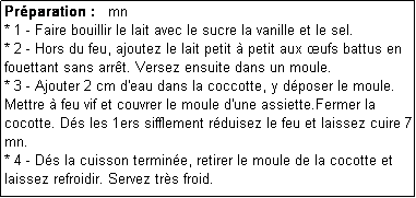 Zone de Texte: Prparation :   mn
* 1 - Faire bouillir le lait avec le sucre la vanille et le sel.
* 2 - Hors du feu, ajoutez le lait petit  petit aux ufs battus en fouettant sans arrt. Versez ensuite dans un moule.
* 3 - Ajouter 2 cm d'eau dans la coccotte, y dposer le moule.
Mettre  feu vif et couvrer le moule d'une assiette.Fermer la cocotte. Ds les 1ers sifflement rduisez le feu et laissez cuire 7 mn.
* 4 - Ds la cuisson termine, retirer le moule de la cocotte et laissez refroidir. Servez trs froid. 
